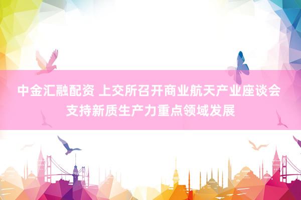 中金汇融配资 上交所召开商业航天产业座谈会 支持新质生产力重点领域发展