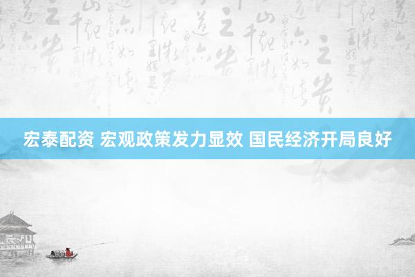 宏泰配资 宏观政策发力显效 国民经济开局良好