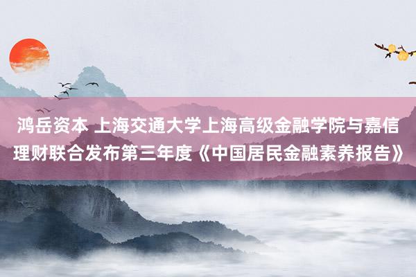 鸿岳资本 上海交通大学上海高级金融学院与嘉信理财联合发布第三年度《中国居民金融素养报告》