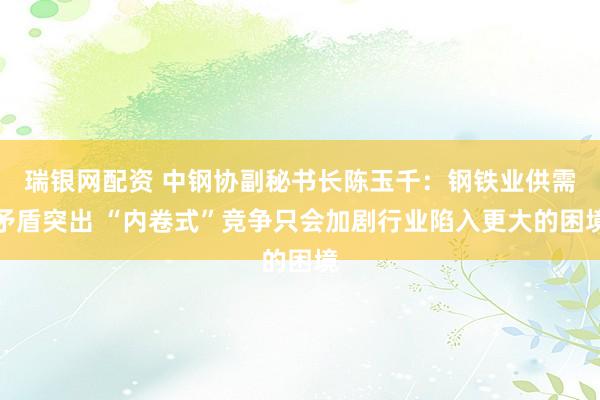 瑞银网配资 中钢协副秘书长陈玉千：钢铁业供需矛盾突出 “内卷式”竞争只会加剧行业陷入更大的困境