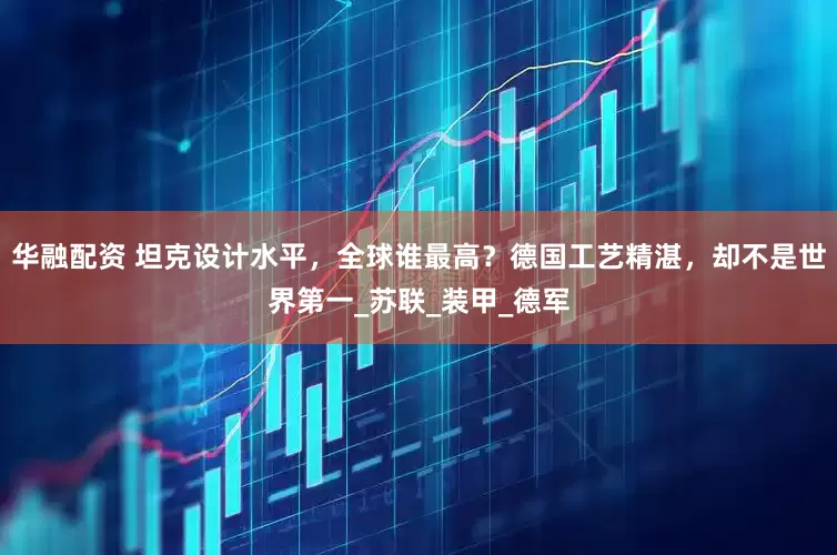 华融配资 坦克设计水平，全球谁最高？德国工艺精湛，却不是世界第一_苏联_装甲_德军