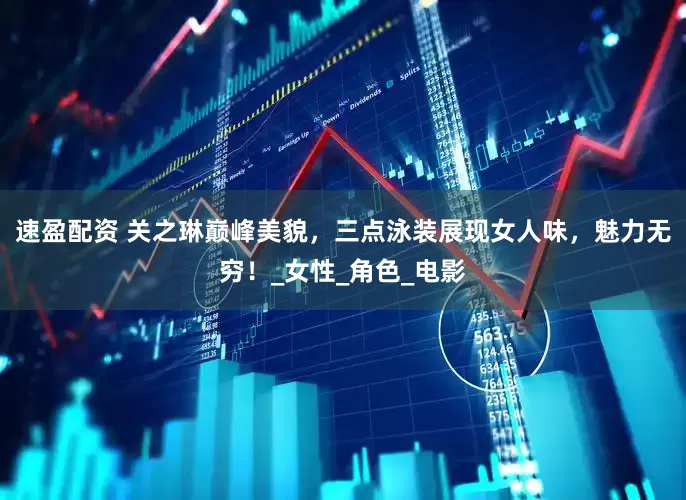 速盈配资 关之琳巅峰美貌，三点泳装展现女人味，魅力无穷！_女性_角色_电影