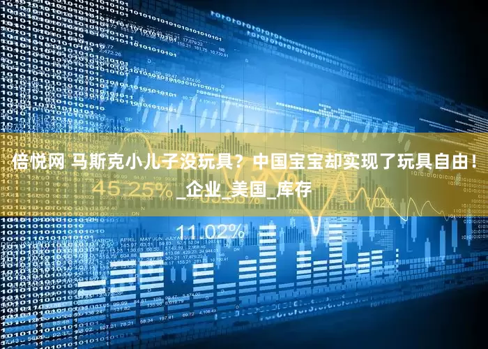 倍悦网 马斯克小儿子没玩具？中国宝宝却实现了玩具自由！_企业_美国_库存