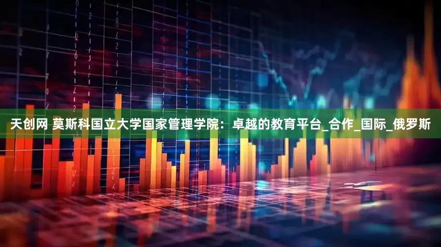 天创网 莫斯科国立大学国家管理学院：卓越的教育平台_合作_国际_俄罗斯