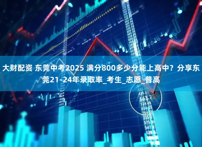 大财配资 东莞中考2025 满分800多少分能上高中？分享东莞21-24年录取率_考生_志愿_普高