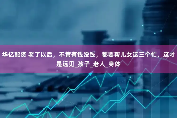 华亿配资 老了以后，不管有钱没钱，都要帮儿女这三个忙，这才是远见_孩子_老人_身体
