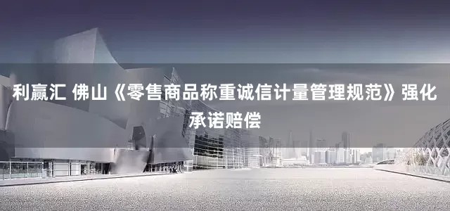 利赢汇 佛山《零售商品称重诚信计量管理规范》强化承诺赔偿