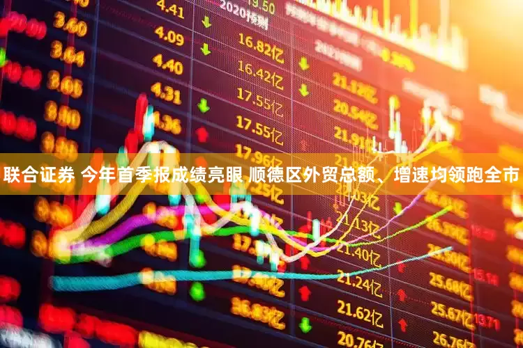 联合证券 今年首季报成绩亮眼 顺德区外贸总额、增速均领跑全市