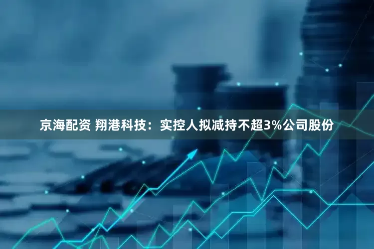 京海配资 翔港科技：实控人拟减持不超3%公司股份