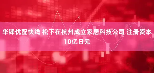 华锋优配快线 松下在杭州成立家居科技公司 注册资本10亿日元