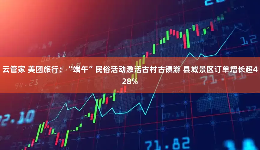 云管家 美团旅行：“端午”民俗活动激活古村古镇游 县城景区订单增长超428%