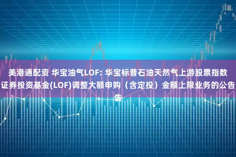 美港通配资 华宝油气LOF: 华宝标普石油天然气上游股票指数证券投资基金(LOF)调整大额申购（含定投）金额上限业务的公告