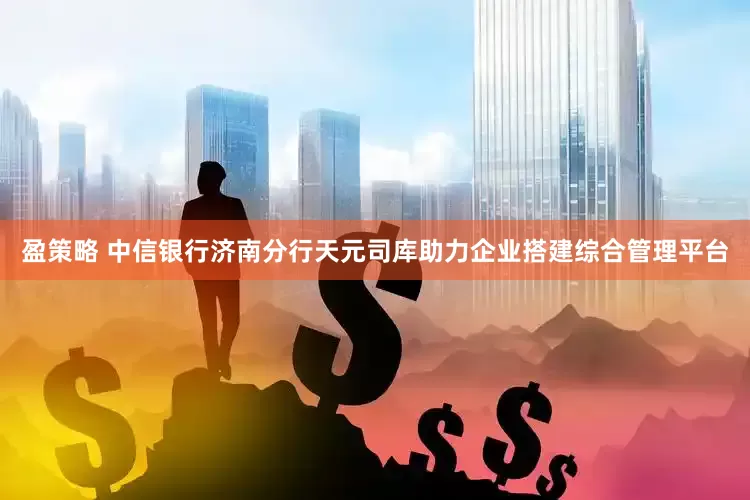 盈策略 中信银行济南分行天元司库助力企业搭建综合管理平台