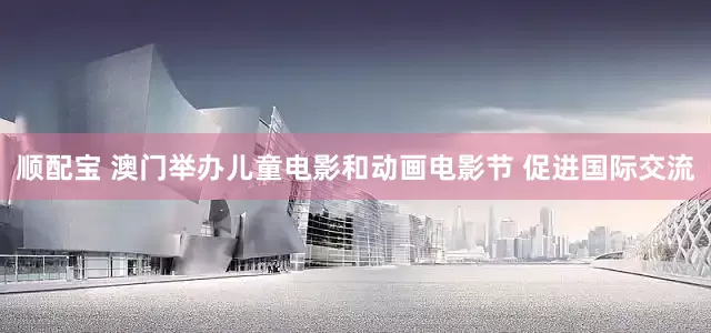 顺配宝 澳门举办儿童电影和动画电影节 促进国际交流
