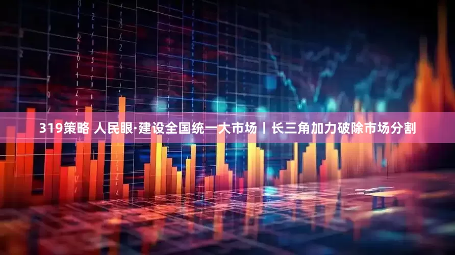 319策略 人民眼·建设全国统一大市场丨长三角加力破除市场分割