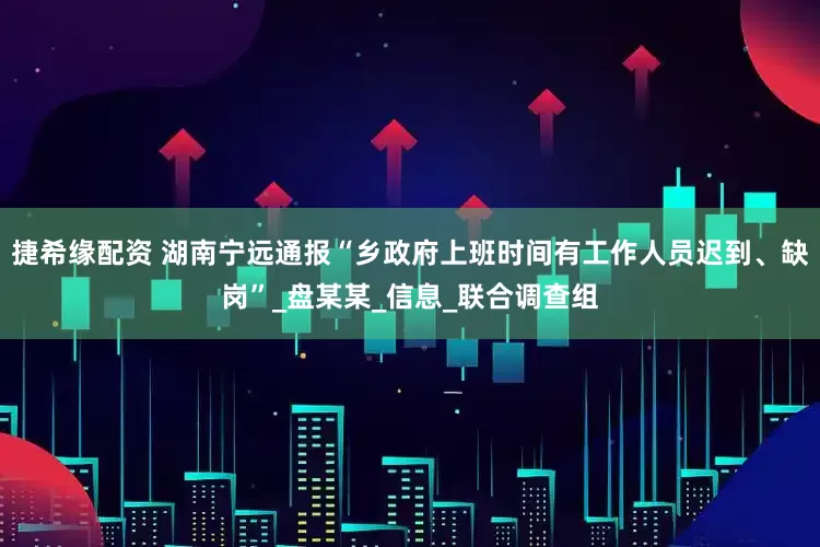 捷希缘配资 湖南宁远通报“乡政府上班时间有工作人员迟到、缺岗”_盘某某_信息_联合调查组