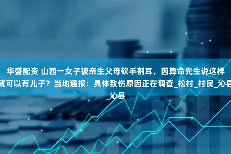华盛配资 山西一女子被亲生父母砍手割耳，因算命先生说这样就可以有儿子？当地通报：具体致伤原因正在调查_松村_村民_沁县