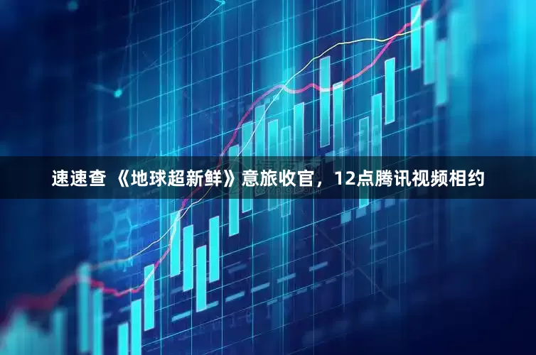速速查 《地球超新鲜》意旅收官，12点腾讯视频相约