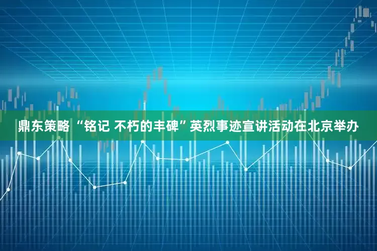 鼎东策略 “铭记 不朽的丰碑”英烈事迹宣讲活动在北京举办