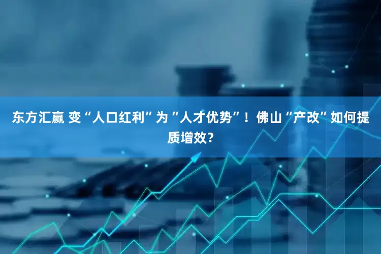 东方汇赢 变“人口红利”为“人才优势”！佛山“产改”如何提质增效？