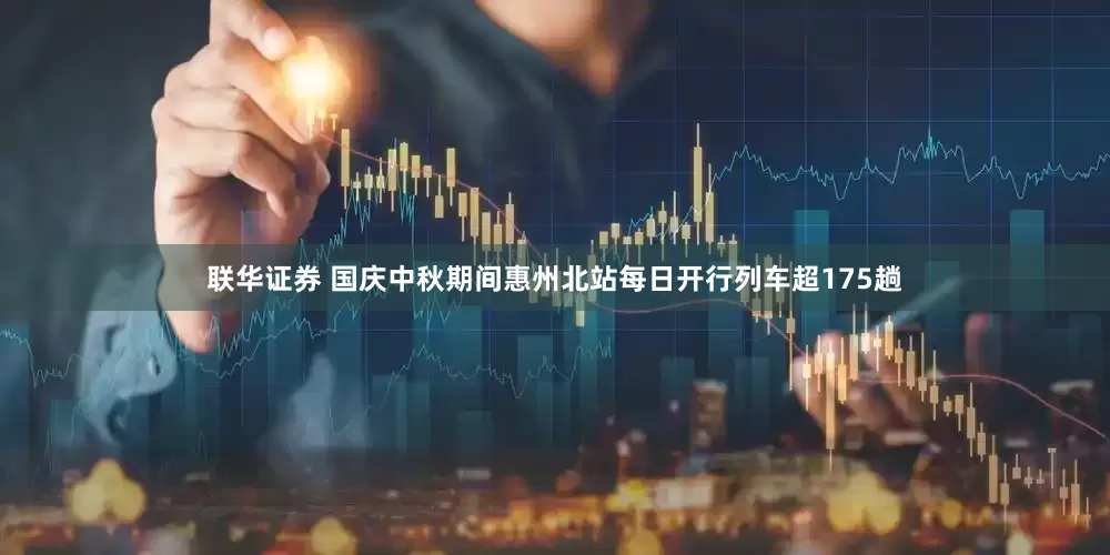 联华证券 国庆中秋期间惠州北站每日开行列车超175趟