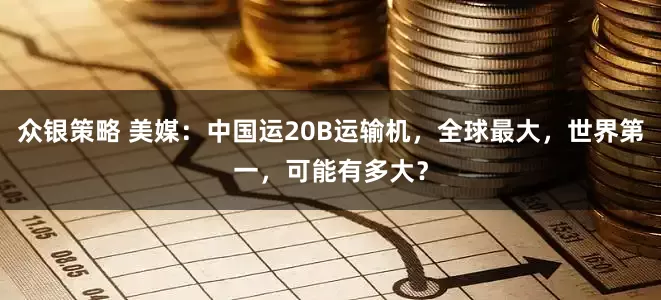众银策略 美媒：中国运20B运输机，全球最大，世界第一，可能有多大？